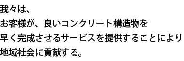 我々は、お客様が、良いコンクリート構造物を早く完成させるサービスを提供することにより地域社会に貢献する。