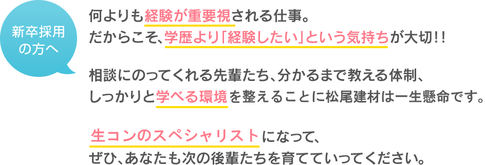 何よりも経験が重要視される仕事 だからこそ、学歴より「経験したい」という気持ちが大切！！ 相談にのってくれる先輩たち、分かるまで教える体制、 しっかりと学べる環境を整えることに松尾建材は一生懸命です。 生コンのスペシャリストになって、 ぜひ、あなたも次の後輩たちを育てていってください。